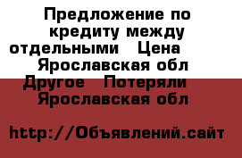 Предложение по кредиту между отдельными › Цена ­ 10 - Ярославская обл. Другое » Потеряли   . Ярославская обл.